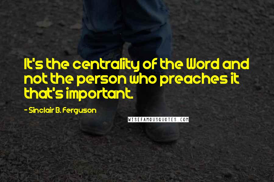 Sinclair B. Ferguson Quotes: It's the centrality of the Word and not the person who preaches it that's important.