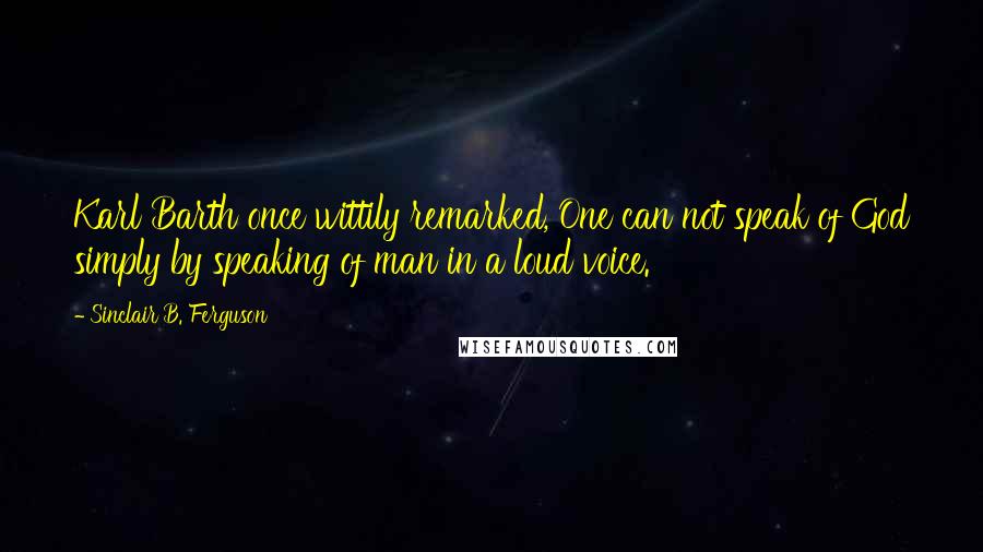 Sinclair B. Ferguson Quotes: Karl Barth once wittily remarked, One can not speak of God simply by speaking of man in a loud voice.