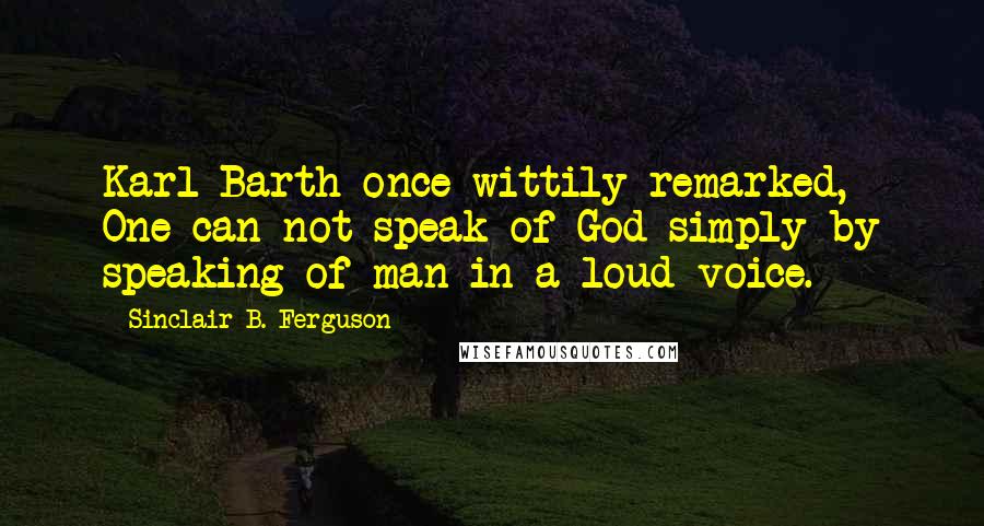 Sinclair B. Ferguson Quotes: Karl Barth once wittily remarked, One can not speak of God simply by speaking of man in a loud voice.