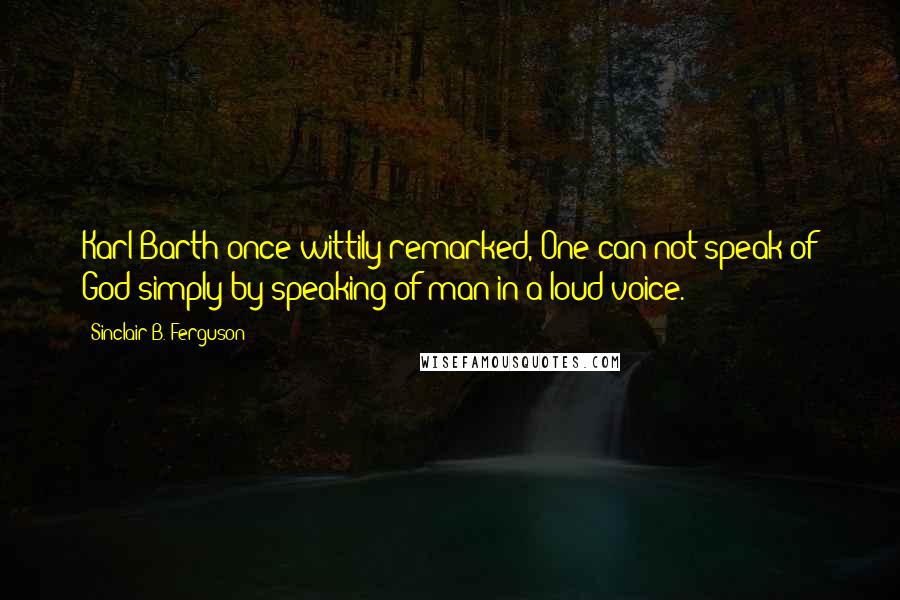 Sinclair B. Ferguson Quotes: Karl Barth once wittily remarked, One can not speak of God simply by speaking of man in a loud voice.