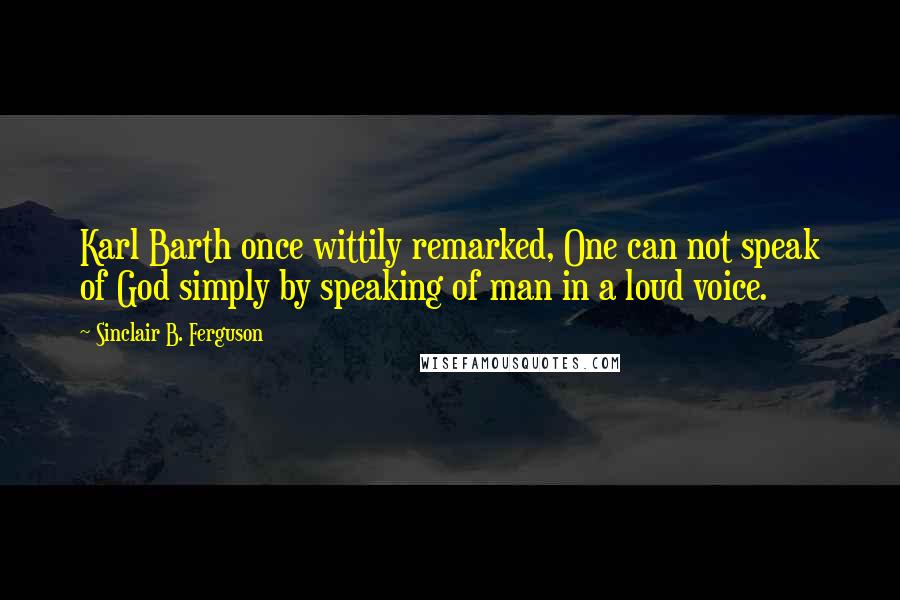 Sinclair B. Ferguson Quotes: Karl Barth once wittily remarked, One can not speak of God simply by speaking of man in a loud voice.