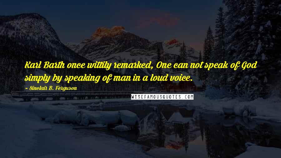 Sinclair B. Ferguson Quotes: Karl Barth once wittily remarked, One can not speak of God simply by speaking of man in a loud voice.