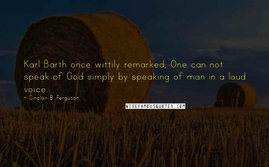 Sinclair B. Ferguson Quotes: Karl Barth once wittily remarked, One can not speak of God simply by speaking of man in a loud voice.