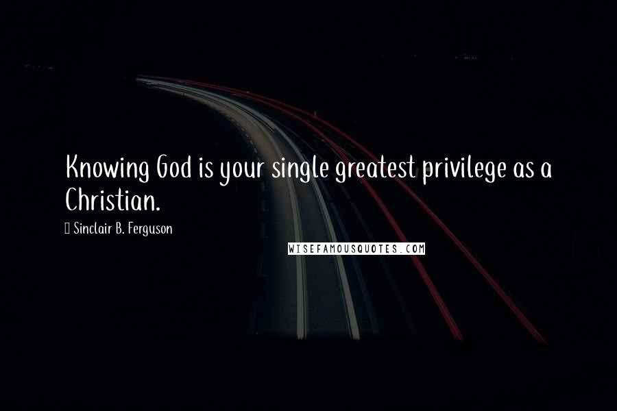 Sinclair B. Ferguson Quotes: Knowing God is your single greatest privilege as a Christian.