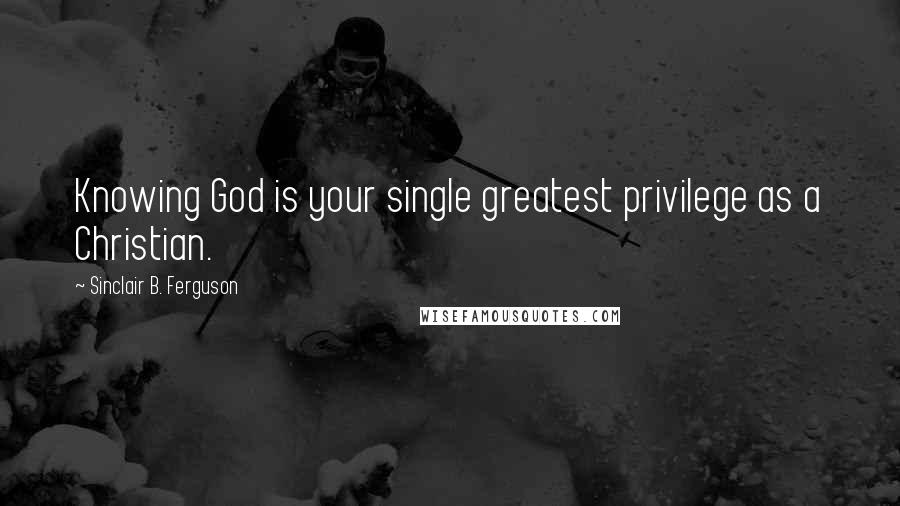 Sinclair B. Ferguson Quotes: Knowing God is your single greatest privilege as a Christian.