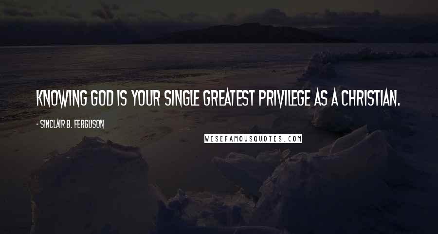 Sinclair B. Ferguson Quotes: Knowing God is your single greatest privilege as a Christian.