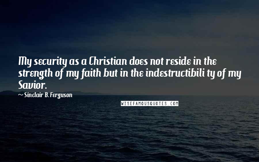 Sinclair B. Ferguson Quotes: My security as a Christian does not reside in the strength of my faith but in the indestructibili ty of my Savior.