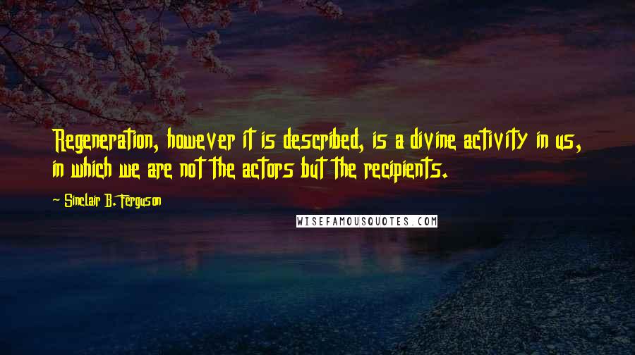 Sinclair B. Ferguson Quotes: Regeneration, however it is described, is a divine activity in us, in which we are not the actors but the recipients.