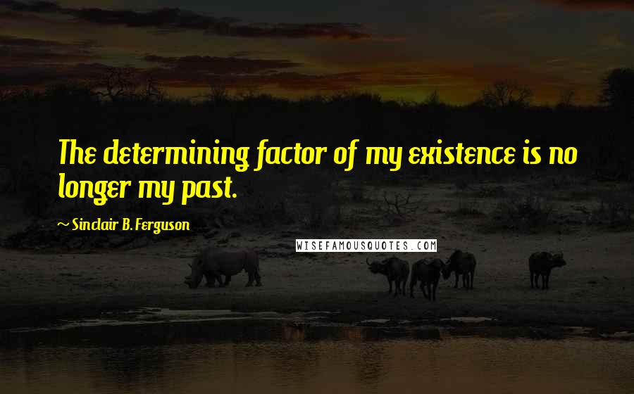 Sinclair B. Ferguson Quotes: The determining factor of my existence is no longer my past.