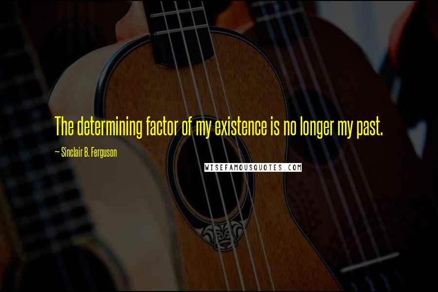 Sinclair B. Ferguson Quotes: The determining factor of my existence is no longer my past.