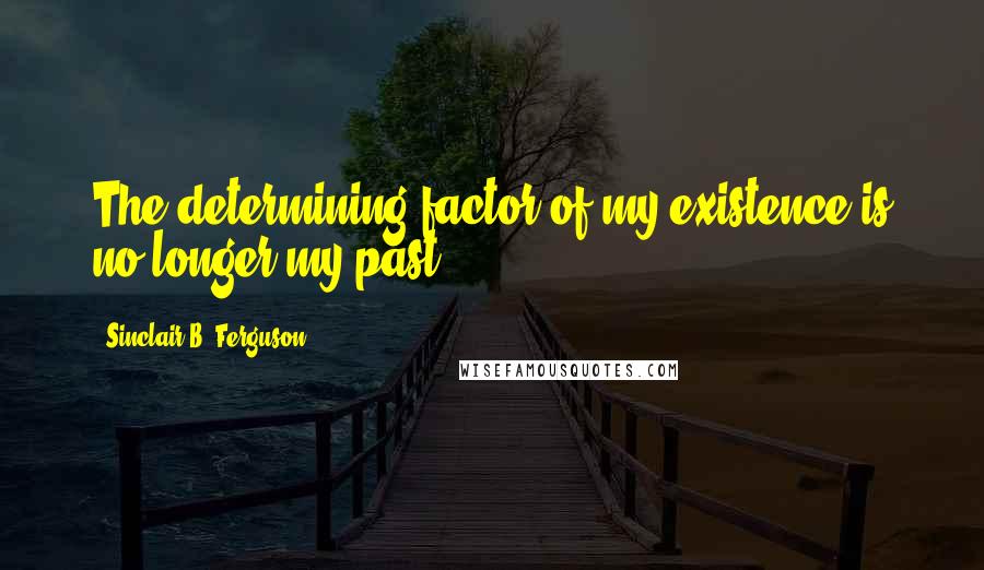 Sinclair B. Ferguson Quotes: The determining factor of my existence is no longer my past.