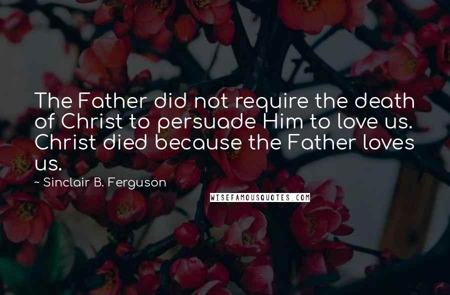 Sinclair B. Ferguson Quotes: The Father did not require the death of Christ to persuade Him to love us. Christ died because the Father loves us.
