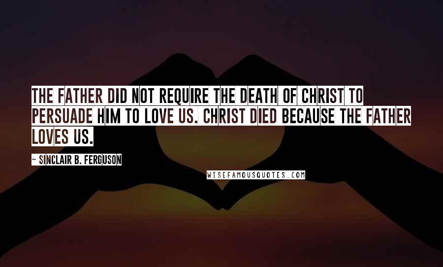 Sinclair B. Ferguson Quotes: The Father did not require the death of Christ to persuade Him to love us. Christ died because the Father loves us.