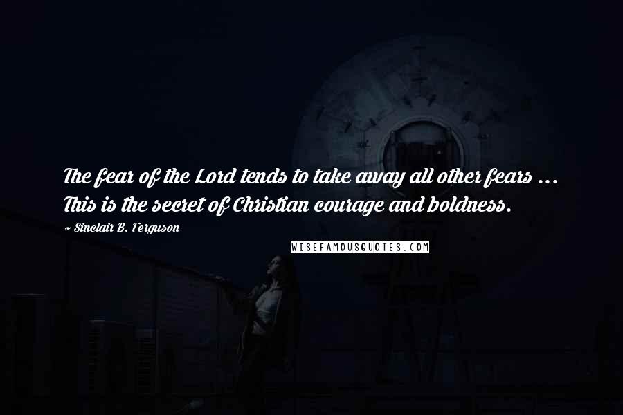 Sinclair B. Ferguson Quotes: The fear of the Lord tends to take away all other fears ... This is the secret of Christian courage and boldness.