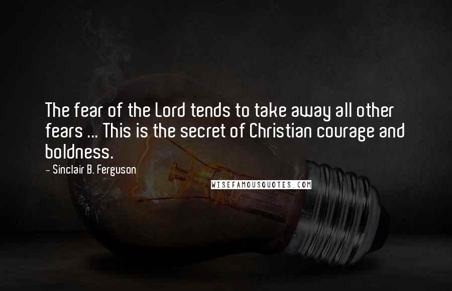 Sinclair B. Ferguson Quotes: The fear of the Lord tends to take away all other fears ... This is the secret of Christian courage and boldness.