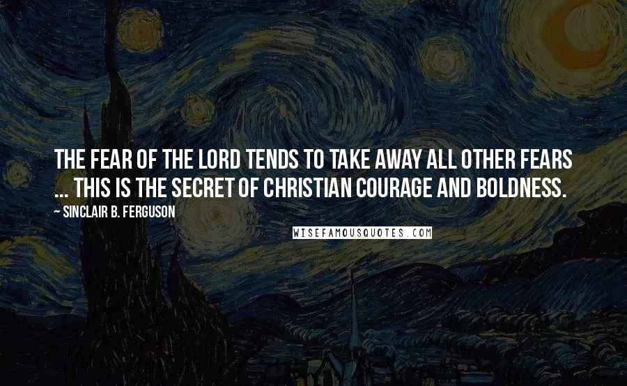 Sinclair B. Ferguson Quotes: The fear of the Lord tends to take away all other fears ... This is the secret of Christian courage and boldness.