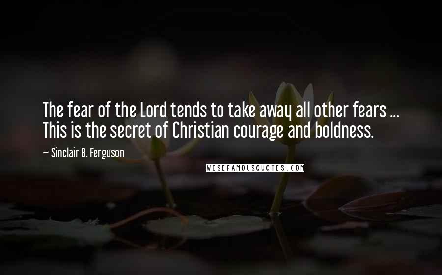 Sinclair B. Ferguson Quotes: The fear of the Lord tends to take away all other fears ... This is the secret of Christian courage and boldness.