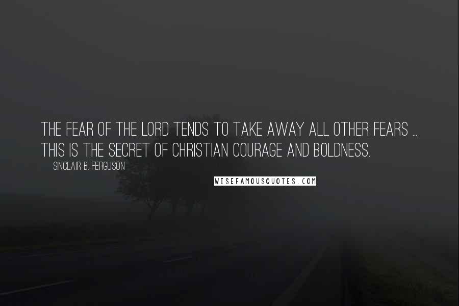 Sinclair B. Ferguson Quotes: The fear of the Lord tends to take away all other fears ... This is the secret of Christian courage and boldness.