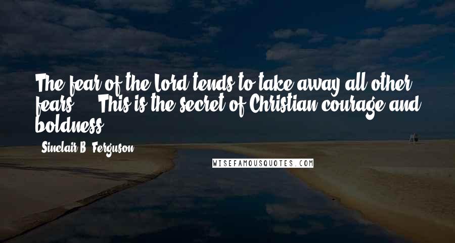 Sinclair B. Ferguson Quotes: The fear of the Lord tends to take away all other fears ... This is the secret of Christian courage and boldness.