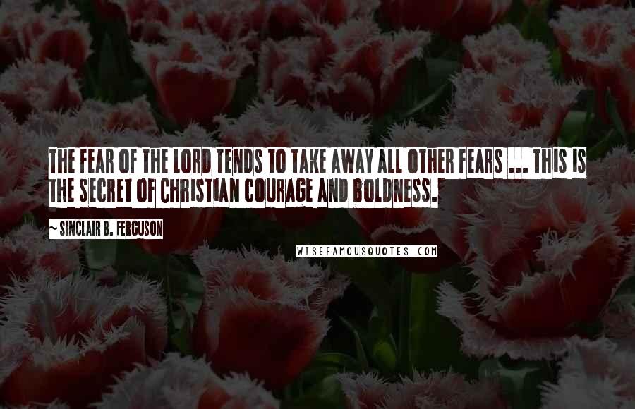 Sinclair B. Ferguson Quotes: The fear of the Lord tends to take away all other fears ... This is the secret of Christian courage and boldness.