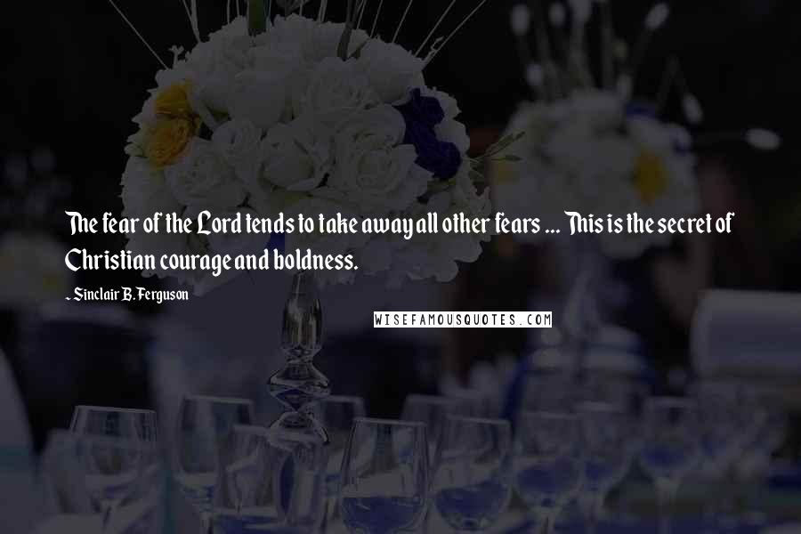 Sinclair B. Ferguson Quotes: The fear of the Lord tends to take away all other fears ... This is the secret of Christian courage and boldness.