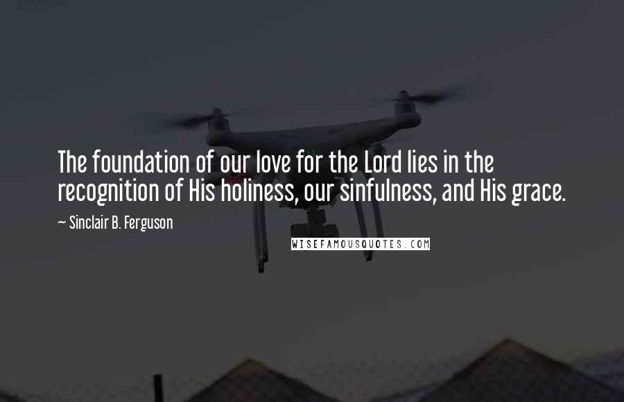 Sinclair B. Ferguson Quotes: The foundation of our love for the Lord lies in the recognition of His holiness, our sinfulness, and His grace.