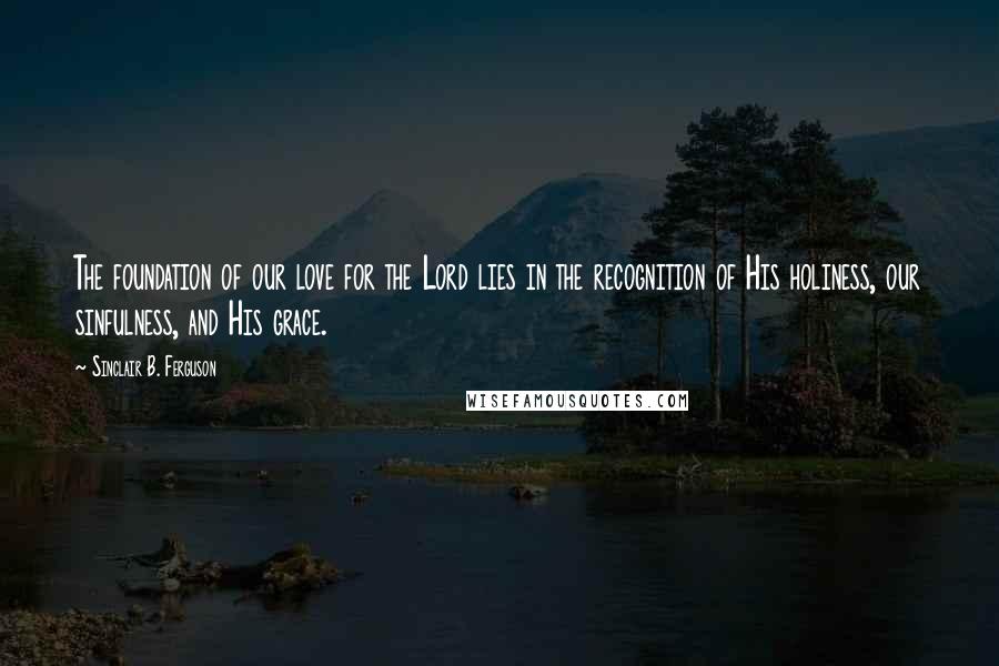 Sinclair B. Ferguson Quotes: The foundation of our love for the Lord lies in the recognition of His holiness, our sinfulness, and His grace.