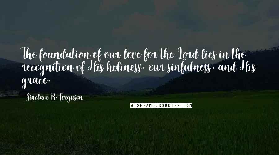 Sinclair B. Ferguson Quotes: The foundation of our love for the Lord lies in the recognition of His holiness, our sinfulness, and His grace.