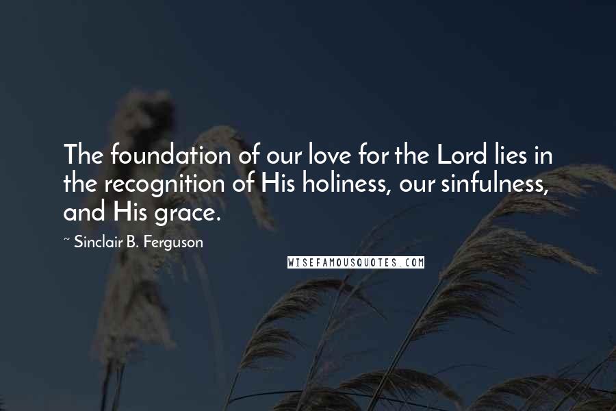 Sinclair B. Ferguson Quotes: The foundation of our love for the Lord lies in the recognition of His holiness, our sinfulness, and His grace.