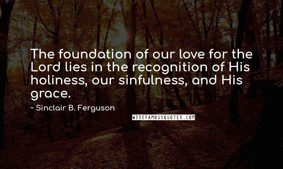 Sinclair B. Ferguson Quotes: The foundation of our love for the Lord lies in the recognition of His holiness, our sinfulness, and His grace.