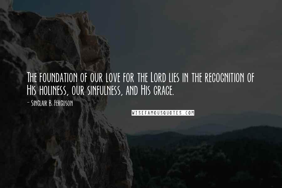 Sinclair B. Ferguson Quotes: The foundation of our love for the Lord lies in the recognition of His holiness, our sinfulness, and His grace.
