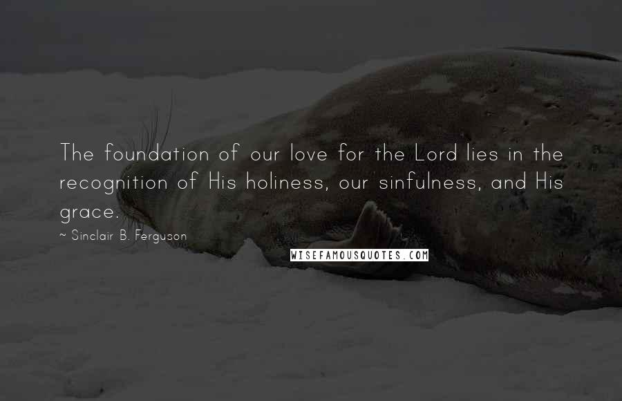 Sinclair B. Ferguson Quotes: The foundation of our love for the Lord lies in the recognition of His holiness, our sinfulness, and His grace.