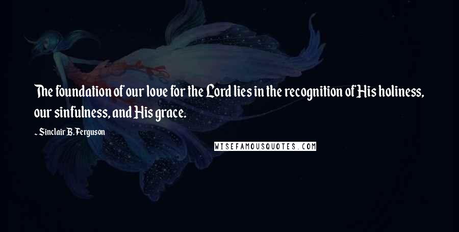 Sinclair B. Ferguson Quotes: The foundation of our love for the Lord lies in the recognition of His holiness, our sinfulness, and His grace.