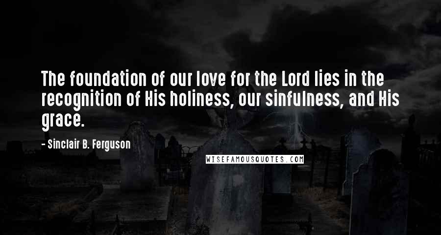 Sinclair B. Ferguson Quotes: The foundation of our love for the Lord lies in the recognition of His holiness, our sinfulness, and His grace.