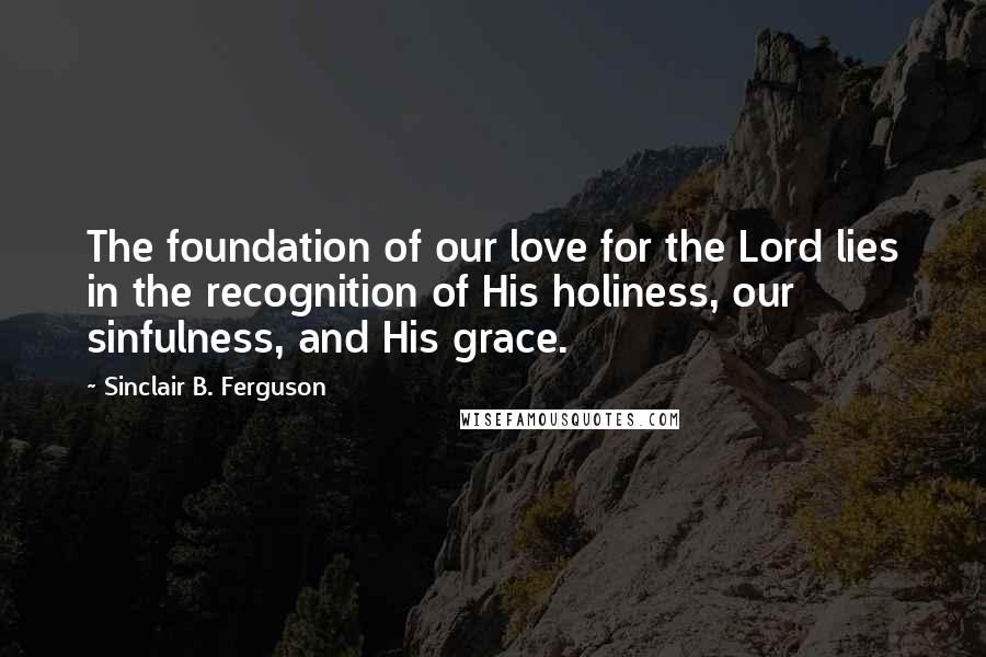 Sinclair B. Ferguson Quotes: The foundation of our love for the Lord lies in the recognition of His holiness, our sinfulness, and His grace.