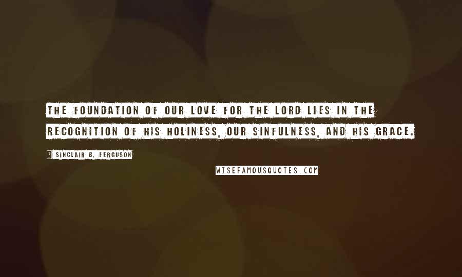 Sinclair B. Ferguson Quotes: The foundation of our love for the Lord lies in the recognition of His holiness, our sinfulness, and His grace.