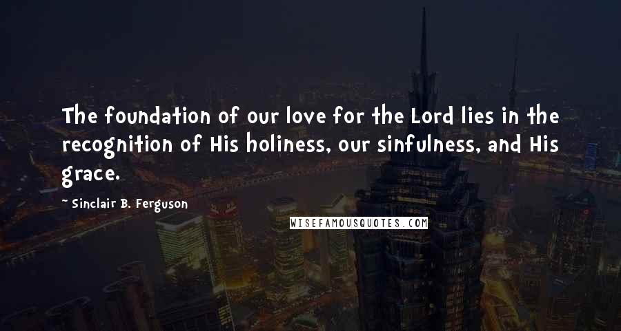 Sinclair B. Ferguson Quotes: The foundation of our love for the Lord lies in the recognition of His holiness, our sinfulness, and His grace.