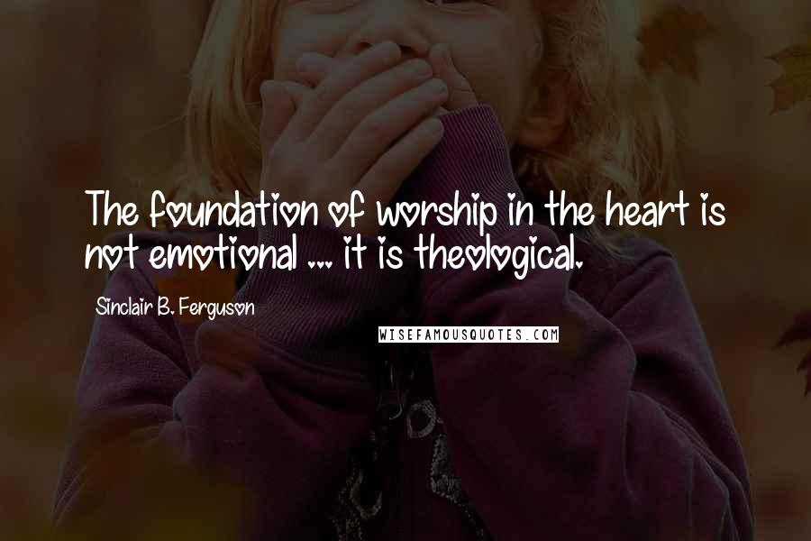 Sinclair B. Ferguson Quotes: The foundation of worship in the heart is not emotional ... it is theological.