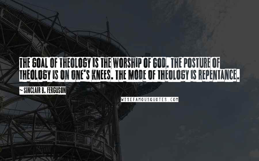 Sinclair B. Ferguson Quotes: The goal of theology is the worship of God. The posture of theology is on one's knees. The mode of theology is repentance.