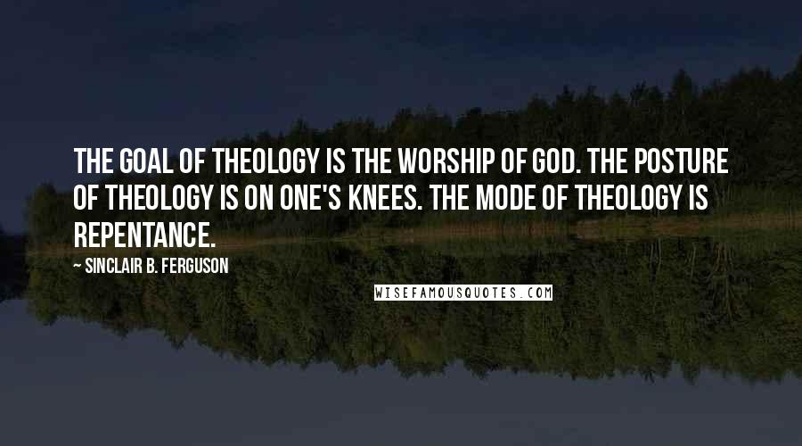 Sinclair B. Ferguson Quotes: The goal of theology is the worship of God. The posture of theology is on one's knees. The mode of theology is repentance.