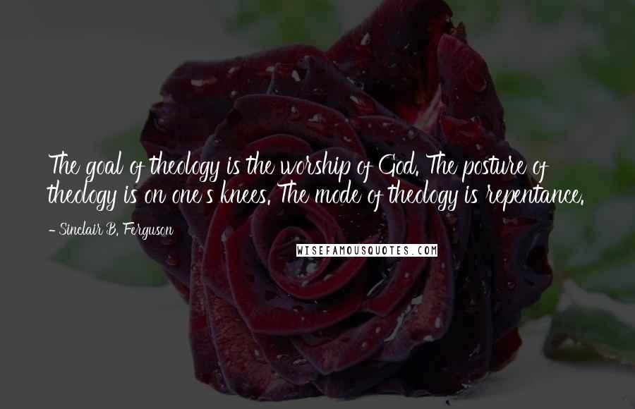 Sinclair B. Ferguson Quotes: The goal of theology is the worship of God. The posture of theology is on one's knees. The mode of theology is repentance.