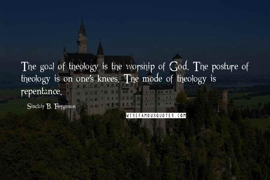 Sinclair B. Ferguson Quotes: The goal of theology is the worship of God. The posture of theology is on one's knees. The mode of theology is repentance.