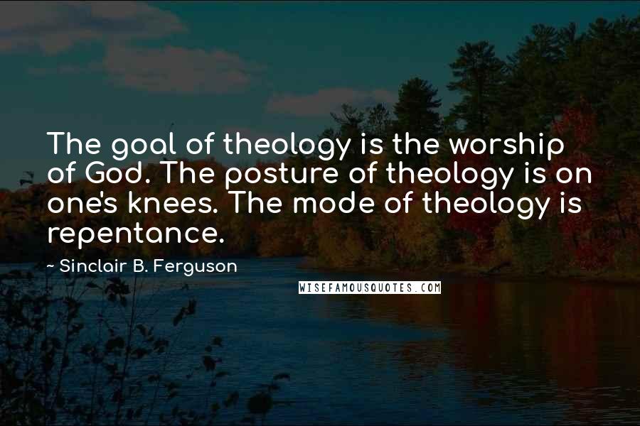 Sinclair B. Ferguson Quotes: The goal of theology is the worship of God. The posture of theology is on one's knees. The mode of theology is repentance.