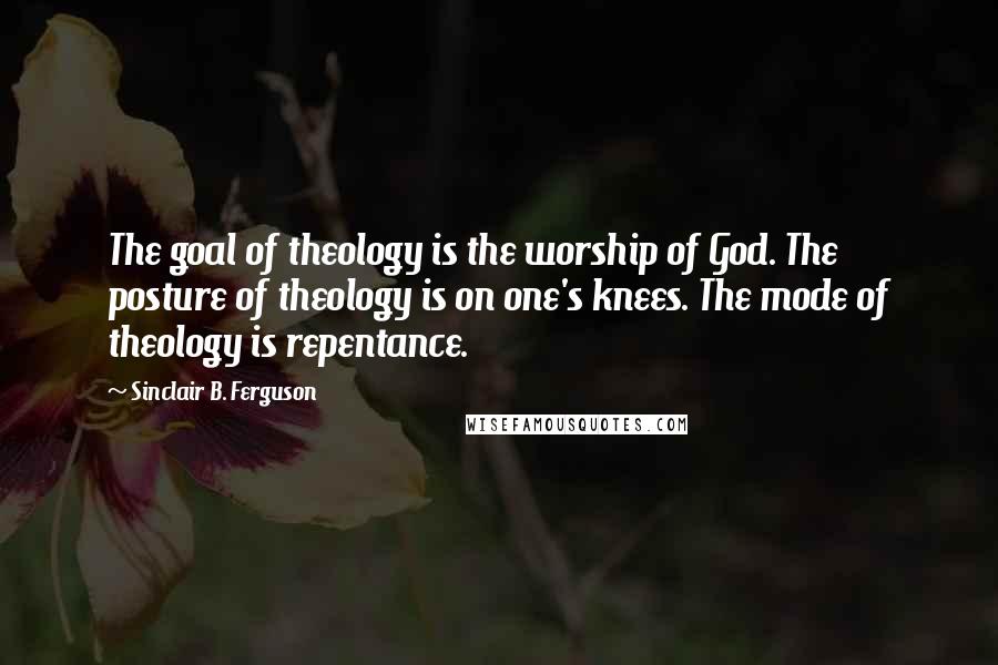 Sinclair B. Ferguson Quotes: The goal of theology is the worship of God. The posture of theology is on one's knees. The mode of theology is repentance.