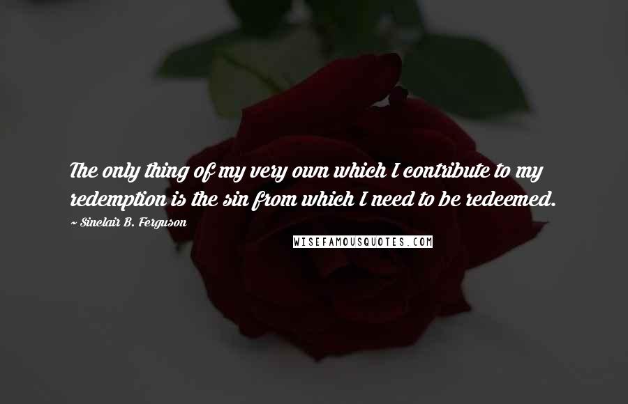 Sinclair B. Ferguson Quotes: The only thing of my very own which I contribute to my redemption is the sin from which I need to be redeemed.