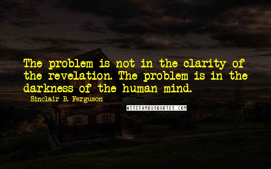 Sinclair B. Ferguson Quotes: The problem is not in the clarity of the revelation. The problem is in the darkness of the human mind.