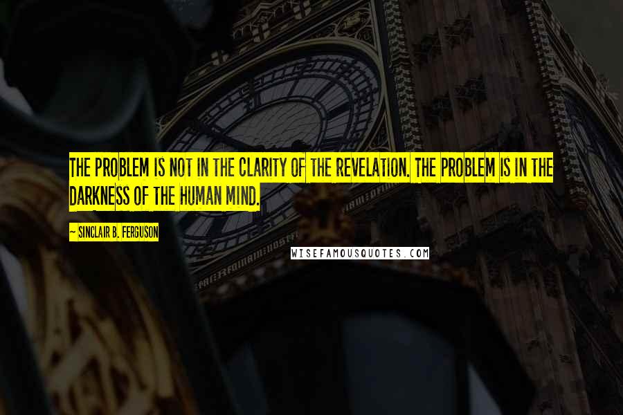 Sinclair B. Ferguson Quotes: The problem is not in the clarity of the revelation. The problem is in the darkness of the human mind.