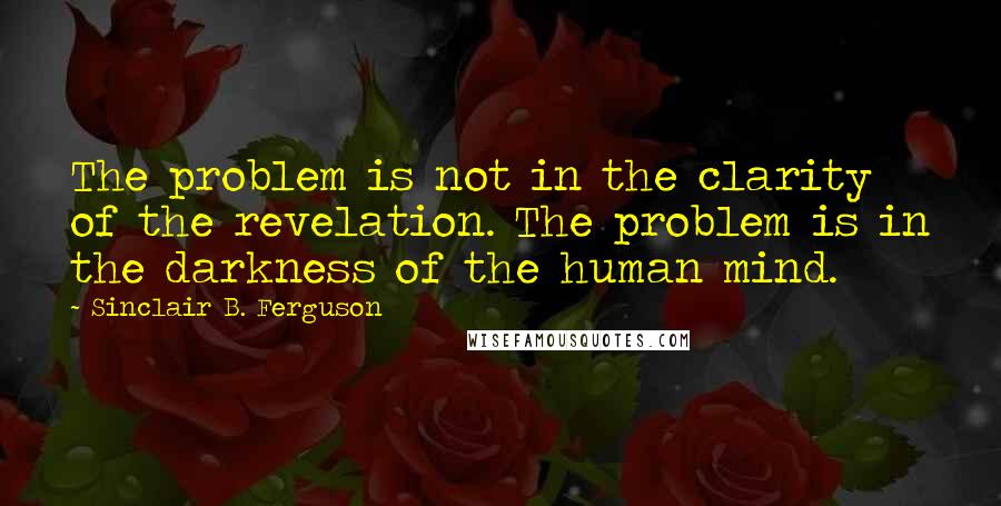 Sinclair B. Ferguson Quotes: The problem is not in the clarity of the revelation. The problem is in the darkness of the human mind.