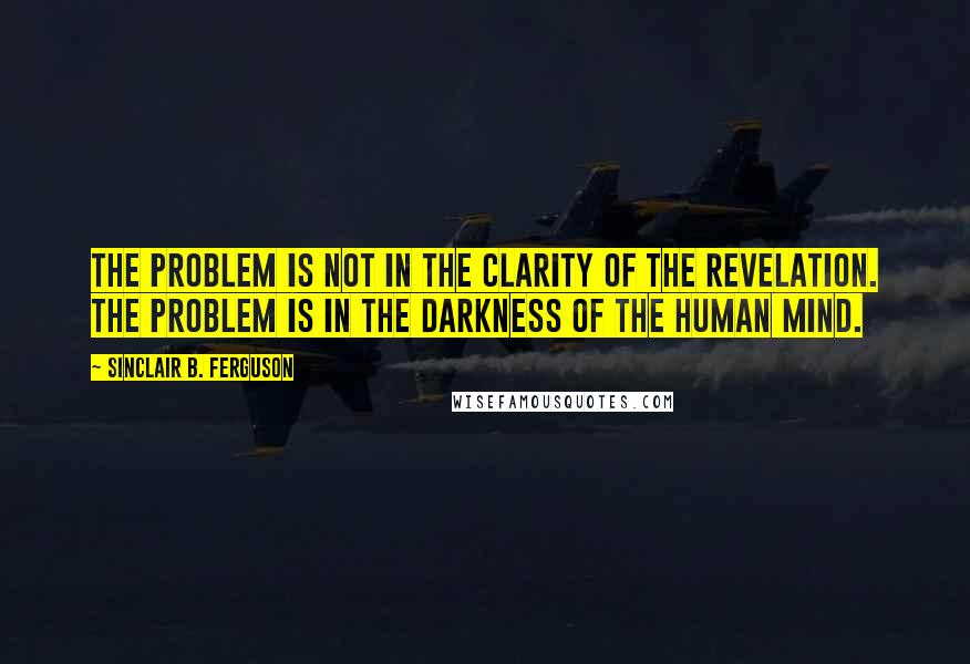 Sinclair B. Ferguson Quotes: The problem is not in the clarity of the revelation. The problem is in the darkness of the human mind.