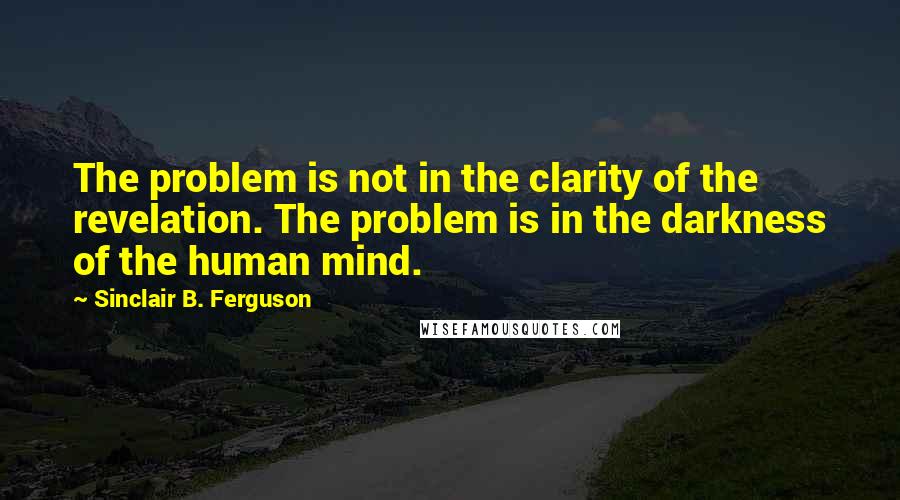 Sinclair B. Ferguson Quotes: The problem is not in the clarity of the revelation. The problem is in the darkness of the human mind.